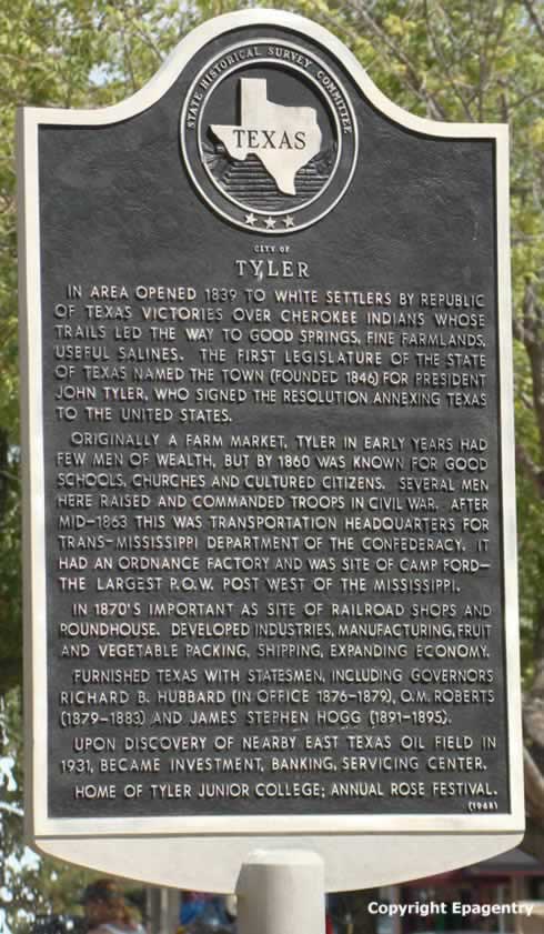 Tyler Texas historical survey marker in the downtown square: IN AREA OPENED 1839 TO WHITE SETTLERS BY REPUBLIC OF TEXAS VICTORIES OVER CHEROKEE INDIANS WHOSE TRAILS LED THE WAY TO GOOD SPRINGS, FINE FARMLANDS, USEFUL SALINES. THE FIRST LEGISLATURE OF THE STATE OF TEXAS NAMED THE TOWN (FOUNDED 1846) FOR PRESIDENT JOHN TYLER, WHO SIGNED THE RESOLUTION ANNEXING TEXAS TO THE UNITED STATES. ORIGINALLY A FARM MARKET, TYLER IN EARLY YEARS HAD FEW MEN OF WEALTH, BUT BY 1860 WAS KNOWN FOR GOOD SCHOOLS, CHURCHES AND CULTURED CITIZENS. SEVERAL MEN HERE RAISED AND COMMANDED TROOPS IN CIVIL WAR. AFTER MID-1863 THIS WAS TRANSPORTATION HEADQUARTERS FOR TRANS-MISSISSIPPI DEPARTMENT OF THE CONFEDERACY. IT HAD AN ORDNANCE FACTORY AND WAS SITE OF CAMP FORD -- THE LARGEST P.O.W. POST WEST OF THE MISSISSIPPI. IN 1870'S IMPORTANT AS SITE OF RAILROAD SHOPS AND ROUNDHOUSE. DEVELOPED INDUSTRIES, MANUFACTURING, FRUIT AND VEGETABLE PACKING, SHIPPING, EXPANDING ECONOMY. FURNISHED TEXAS WITH STATESMEN, INCLUDING GOVERNOR RICHARD B. HUBBARD (IN OFFICE 1876-1879), O.M. ROBERTS (1879-1883) AND JAMES STEPHEN HOGG (1891-1895).  UPON DISCOVERY OF NEARBY EAST TEXAS OIL FIELD IN 1931, BECAME INVESTMENT, BANKING, SERVICING CENTER. HOME OF TYLER JUNIOR COLLEGE, ANNUAL ROSE FESTIVAL. (1968)